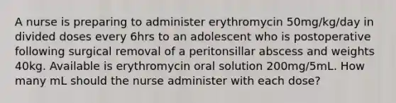 A nurse is preparing to administer erythromycin 50mg/kg/day in divided doses every 6hrs to an adolescent who is postoperative following surgical removal of a peritonsillar abscess and weights 40kg. Available is erythromycin oral solution 200mg/5mL. How many mL should the nurse administer with each dose?