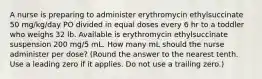 A nurse is preparing to administer erythromycin ethylsuccinate 50 mg/kg/day PO divided in equal doses every 6 hr to a toddler who weighs 32 lb. Available is erythromycin ethylsuccinate suspension 200 mg/5 mL. How many mL should the nurse administer per dose? (Round the answer to the nearest tenth. Use a leading zero if it applies. Do not use a trailing zero.)