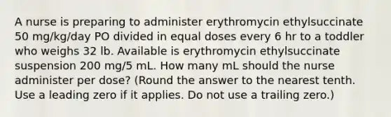 A nurse is preparing to administer erythromycin ethylsuccinate 50 mg/kg/day PO divided in equal doses every 6 hr to a toddler who weighs 32 lb. Available is erythromycin ethylsuccinate suspension 200 mg/5 mL. How many mL should the nurse administer per dose? (Round the answer to the nearest tenth. Use a leading zero if it applies. Do not use a trailing zero.)