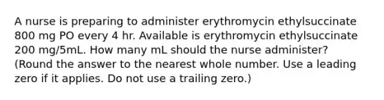 A nurse is preparing to administer erythromycin ethylsuccinate 800 mg PO every 4 hr. Available is erythromycin ethylsuccinate 200 mg/5mL. How many mL should the nurse administer? (Round the answer to the nearest whole number. Use a leading zero if it applies. Do not use a trailing zero.)