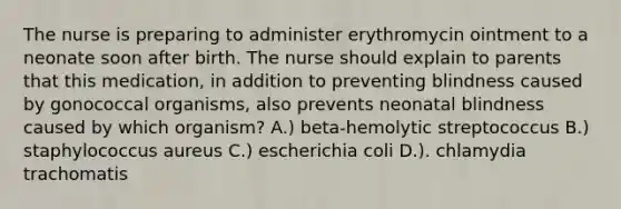 The nurse is preparing to administer erythromycin ointment to a neonate soon after birth. The nurse should explain to parents that this medication, in addition to preventing blindness caused by gonococcal organisms, also prevents neonatal blindness caused by which organism? A.) beta-hemolytic streptococcus B.) staphylococcus aureus C.) escherichia coli D.). chlamydia trachomatis