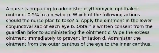 A nurse is preparing to administer erythromycin ophthalmic ointment 0.5% to a newborn. Which of the following actions should the nurse plan to take? a. Apply the ointment in the lower conjunctival sac of each eye b. Obtain a written consent from the guardian prior to administering the ointment c. Wipe the excess ointment immediately to prevent irritation d. Administer the ointment from the outer canthus of the eye to the inner canthus.