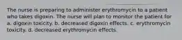 The nurse is preparing to administer erythromycin to a patient who takes digoxin. The nurse will plan to monitor the patient for a. digoxin toxicity. b. decreased digoxin effects. c. erythromycin toxicity. d. decreased erythromycin effects.