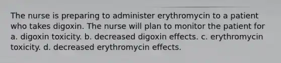 The nurse is preparing to administer erythromycin to a patient who takes digoxin. The nurse will plan to monitor the patient for a. digoxin toxicity. b. decreased digoxin effects. c. erythromycin toxicity. d. decreased erythromycin effects.