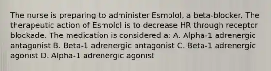 The nurse is preparing to administer Esmolol, a beta-blocker. The therapeutic action of Esmolol is to decrease HR through receptor blockade. The medication is considered a: A. Alpha-1 adrenergic antagonist B. Beta-1 adrenergic antagonist C. Beta-1 adrenergic agonist D. Alpha-1 adrenergic agonist