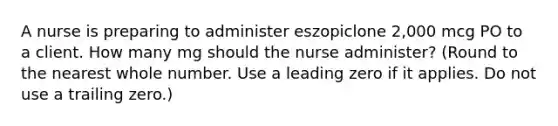 A nurse is preparing to administer eszopiclone 2,000 mcg PO to a client. How many mg should the nurse administer? (Round to the nearest whole number. Use a leading zero if it applies. Do not use a trailing zero.)