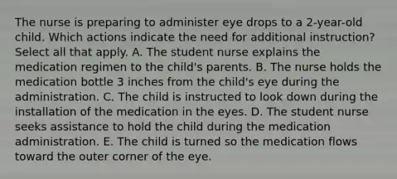 The nurse is preparing to administer eye drops to a 2-year-old child. Which actions indicate the need for additional instruction? Select all that apply. A. The student nurse explains the medication regimen to the child's parents. B. The nurse holds the medication bottle 3 inches from the child's eye during the administration. C. The child is instructed to look down during the installation of the medication in the eyes. D. The student nurse seeks assistance to hold the child during the medication administration. E. The child is turned so the medication flows toward the outer corner of the eye.