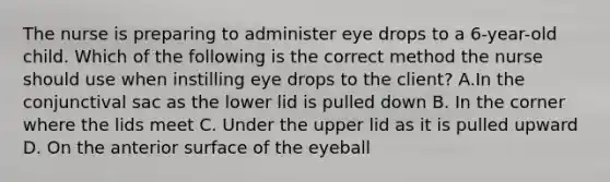 The nurse is preparing to administer eye drops to a 6-year-old child. Which of the following is the correct method the nurse should use when instilling eye drops to the client? A.In the conjunctival sac as the lower lid is pulled down B. In the corner where the lids meet C. Under the upper lid as it is pulled upward D. On the anterior surface of the eyeball