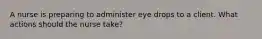 A nurse is preparing to administer eye drops to a client. What actions should the nurse take?