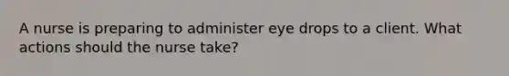 A nurse is preparing to administer eye drops to a client. What actions should the nurse take?