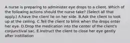 A nurse is preparing to administer eye drops to a client. Which of the following actions should the nurse take? (Select all that apply.) A.have the client lie on her side. B.Ask the client to look up at the ceiling. C.Tell the client to blink when the drops enter her eye. D.Drop the medication into the center of the client's conjunctival sac. E.Instruct the client to close her eye gently after instillation