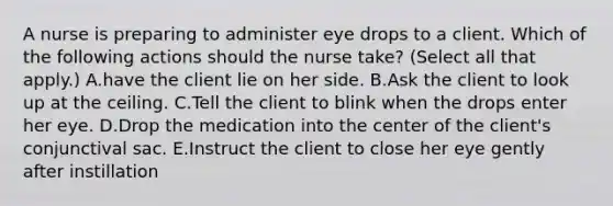 A nurse is preparing to administer eye drops to a client. Which of the following actions should the nurse take? (Select all that apply.) A.have the client lie on her side. B.Ask the client to look up at the ceiling. C.Tell the client to blink when the drops enter her eye. D.Drop the medication into the center of the client's conjunctival sac. E.Instruct the client to close her eye gently after instillation