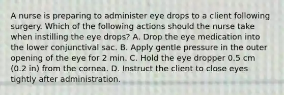 A nurse is preparing to administer eye drops to a client following surgery. Which of the following actions should the nurse take when instilling the eye drops? A. Drop the eye medication into the lower conjunctival sac. B. Apply gentle pressure in the outer opening of the eye for 2 min. C. Hold the eye dropper 0.5 cm (0.2 in) from the cornea. D. Instruct the client to close eyes tightly after administration.