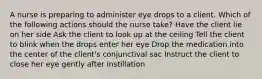 A nurse is preparing to administer eye drops to a client. Which of the following actions should the nurse take? Have the client lie on her side Ask the client to look up at the ceiling Tell the client to blink when the drops enter her eye Drop the medication into the center of the client's conjunctival sac Instruct the client to close her eye gently after instillation