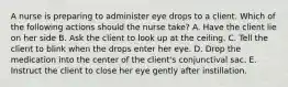 A nurse is preparing to administer eye drops to a client. Which of the following actions should the nurse take? A. Have the client lie on her side B. Ask the client to look up at the ceiling. C. Tell the client to blink when the drops enter her eye. D. Drop the medication into the center of the client's conjunctival sac. E. Instruct the client to close her eye gently after instillation.