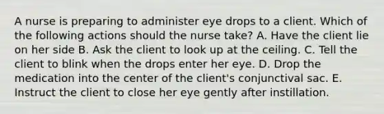 A nurse is preparing to administer eye drops to a client. Which of the following actions should the nurse take? A. Have the client lie on her side B. Ask the client to look up at the ceiling. C. Tell the client to blink when the drops enter her eye. D. Drop the medication into the center of the client's conjunctival sac. E. Instruct the client to close her eye gently after instillation.