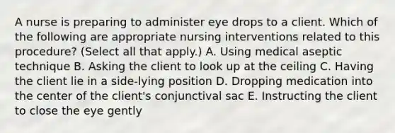 A nurse is preparing to administer eye drops to a client. Which of the following are appropriate nursing interventions related to this procedure? (Select all that apply.) A. Using medical aseptic technique B. Asking the client to look up at the ceiling C. Having the client lie in a side-lying position D. Dropping medication into the center of the client's conjunctival sac E. Instructing the client to close the eye gently