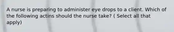 A nurse is preparing to administer eye drops to a client. Which of the following actins should the nurse take? ( Select all that apply)