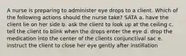 A nurse is preparing to administer eye drops to a client. Which of the following actions should the nurse take? SATA a. have the client lie on her side b. ask the client to look up at the ceiling c. tell the client to blink when the drops enter the eye d. drop the medication into the center of the clients conjunctival sac e. instruct the client to close her eye gently after instillation