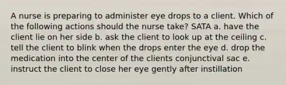 A nurse is preparing to administer eye drops to a client. Which of the following actions should the nurse take? SATA a. have the client lie on her side b. ask the client to look up at the ceiling c. tell the client to blink when the drops enter the eye d. drop the medication into the center of the clients conjunctival sac e. instruct the client to close her eye gently after instillation