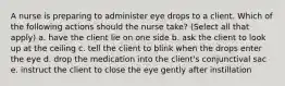 A nurse is preparing to administer eye drops to a client. Which of the following actions should the nurse take? (Select all that apply) a. have the client lie on one side b. ask the client to look up at the ceiling c. tell the client to blink when the drops enter the eye d. drop the medication into the client's conjunctival sac e. instruct the client to close the eye gently after instillation