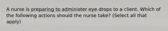 A nurse is preparing to administer eye drops to a client. Which of the following actions should the nurse take? (Select all that apply)