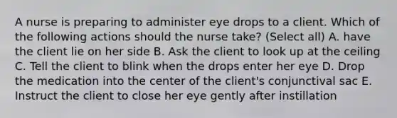 A nurse is preparing to administer eye drops to a client. Which of the following actions should the nurse take? (Select all) A. have the client lie on her side B. Ask the client to look up at the ceiling C. Tell the client to blink when the drops enter her eye D. Drop the medication into the center of the client's conjunctival sac E. Instruct the client to close her eye gently after instillation