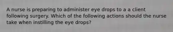 A nurse is preparing to administer eye drops to a a client following surgery. Which of the following actions should the nurse take when instilling the eye drops?