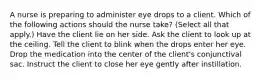 A nurse is preparing to administer eye drops to a client. Which of the following actions should the nurse take? (Select all that apply.) Have the client lie on her side. Ask the client to look up at the ceiling. Tell the client to blink when the drops enter her eye. Drop the medication into the center of the client's conjunctival sac. Instruct the client to close her eye gently after instillation.