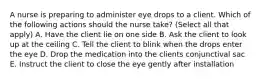 A nurse is preparing to administer eye drops to a client. Which of the following actions should the nurse take? (Select all that apply) A. Have the client lie on one side B. Ask the client to look up at the ceiling C. Tell the client to blink when the drops enter the eye D. Drop the medication into the clients conjunctival sac E. Instruct the client to close the eye gently after installation