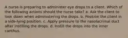 A nurse is preparing to administer eye drops to a client. Which of the following actions should the nurse take? a. Ask the client to look down when administering the drops. b. Position the client in a side-lying position. c. Apply pressure to the nasolacrimal duct after instilling the drops. d. Instill the drops into the inner canthus.