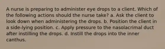 A nurse is preparing to administer eye drops to a client. Which of the following actions should the nurse take? a. Ask the client to look down when administering the drops. b. Position the client in a side-lying position. c. Apply pressure to the nasolacrimal duct after instilling the drops. d. Instill the drops into the inner canthus.