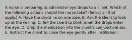 A nurse is preparing to administer eye drops to a client. Which of the following actions should the nurse take? (Select all that apply.) A. Have the client lie on one side. B. Ask the client to look up at the ceiling. C. Tell the client to blink when the drops enter the eye. D. Drop the medication into the client's conjunctival sac. E. Instruct the client to close the eye gently after instillation.