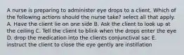 A nurse is preparing to administer eye drops to a client. Which of the following actions should the nurse take? select all that apply. A. Have the client lie on one side B. Ask the client to look up at the ceiling C. Tell the client to blink when the drops enter the eye D. drop the medication into the clients conjunctival sac E. instruct the client to close the eye gently are instillation