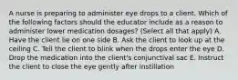 A nurse is preparing to administer eye drops to a client. Which of the following factors should the educator include as a reason to administer lower medication dosages? (Select all that apply) A. Have the client lie on one side B. Ask the client to look up at the ceiling C. Tell the client to blink when the drops enter the eye D. Drop the medication into the client's conjunctival sac E. Instruct the client to close the eye gently after instillation