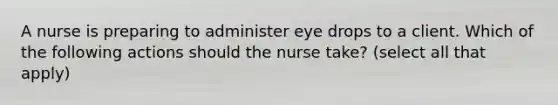 A nurse is preparing to administer eye drops to a client. Which of the following actions should the nurse take? (select all that apply)