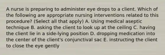 A nurse is preparing to administer eye drops to a client. Which of the following are appropriate nursing interventions related to this procedure? (Select all that apply) A. Using medical aseptic technique B. asking the client to look up at the ceiling C. having the client lie in a side-lying position D. dropping medication into the center of the client's conjunctival sac E. instructing the client to close the eye gently