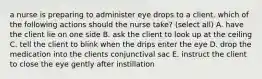 a nurse is preparing to administer eye drops to a client. which of the following actions should the nurse take? (select all) A. have the client lie on one side B. ask the client to look up at the ceiling C. tell the client to blink when the drips enter the eye D. drop the medication into the clients conjunctival sac E. instruct the client to close the eye gently after instillation