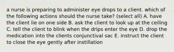 a nurse is preparing to administer eye drops to a client. which of the following actions should the nurse take? (select all) A. have the client lie on one side B. ask the client to look up at the ceiling C. tell the client to blink when the drips enter the eye D. drop the medication into the clients conjunctival sac E. instruct the client to close the eye gently after instillation