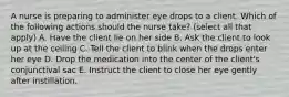 A nurse is preparing to administer eye drops to a client. Which of the following actions should the nurse take? (select all that apply) A. Have the client lie on her side B. Ask the client to look up at the ceiling C. Tell the client to blink when the drops enter her eye D. Drop the medication into the center of the client's conjunctival sac E. Instruct the client to close her eye gently after instillation.