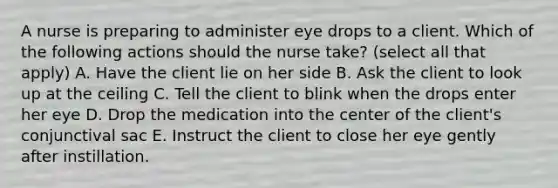 A nurse is preparing to administer eye drops to a client. Which of the following actions should the nurse take? (select all that apply) A. Have the client lie on her side B. Ask the client to look up at the ceiling C. Tell the client to blink when the drops enter her eye D. Drop the medication into the center of the client's conjunctival sac E. Instruct the client to close her eye gently after instillation.