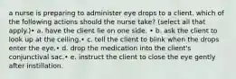 a nurse is preparing to administer eye drops to a client. which of the following actions should the nurse take? (select all that apply.)• a. have the client lie on one side. • b. ask the client to look up at the ceiling.• c. tell the client to blink when the drops enter the eye.• d. drop the medication into the client's conjunctival sac.• e. instruct the client to close the eye gently after instillation.