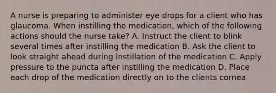 A nurse is preparing to administer eye drops for a client who has glaucoma. When instilling the medication, which of the following actions should the nurse take? A. Instruct the client to blink several times after instilling the medication B. Ask the client to look straight ahead during instillation of the medication C. Apply pressure to the puncta after instilling the medication D. Place each drop of the medication directly on to the clients cornea