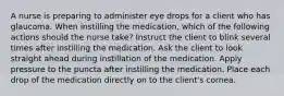 A nurse is preparing to administer eye drops for a client who has glaucoma. When instilling the medication, which of the following actions should the nurse take? Instruct the client to blink several times after instilling the medication. Ask the client to look straight ahead during instillation of the medication. Apply pressure to the puncta after instilling the medication. Place each drop of the medication directly on to the client's cornea.