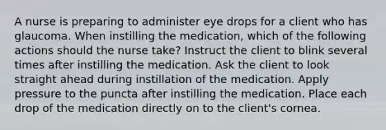 A nurse is preparing to administer eye drops for a client who has glaucoma. When instilling the medication, which of the following actions should the nurse take? Instruct the client to blink several times after instilling the medication. Ask the client to look straight ahead during instillation of the medication. Apply pressure to the puncta after instilling the medication. Place each drop of the medication directly on to the client's cornea.