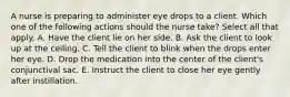 A nurse is preparing to administer eye drops to a client. Which one of the following actions should the nurse take? Select all that apply. A. Have the client lie on her side. B. Ask the client to look up at the ceiling. C. Tell the client to blink when the drops enter her eye. D. Drop the medication into the center of the client's conjunctival sac. E. Instruct the client to close her eye gently after instillation.