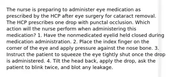 The nurse is preparing to administer eye medication as prescribed by the HCP after eye surgery for cataract removal. The HCP prescribes one drop with punctal occlusion. Which action will the nurse perform when administering this medication? 1. Have the nonmedicated eyelid held closed during medication administration. 2. Place the index finger on the corner of the eye and apply pressure against the nose bone. 3. Instruct the patient to squeeze the eye tightly shut once the drop is administered. 4. Tilt the head back, apply the drop, ask the patient to blink twice, and blot any leakage.