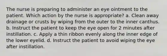 The nurse is preparing to administer an eye ointment to the patient. Which action by the nurse is appropriate? a. Clean away drainage or crusts by wiping from the outer to the inner canthus. b. Instruct the patient to keep the eye open for 2 minutes after instillation. c. Apply a thin ribbon evenly along the inner edge of the lower eyelid. d. Instruct the patient to avoid wiping the eye after instillation.