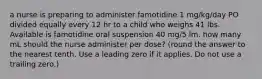 a nurse is preparing to administer famotidine 1 mg/kg/day PO divided equally every 12 hr to a child who weighs 41 lbs. Available is famotidine oral suspension 40 mg/5 lm. how many mL should the nurse administer per dose? (round the answer to the nearest tenth. Use a leading zero if it applies. Do not use a trailing zero.)