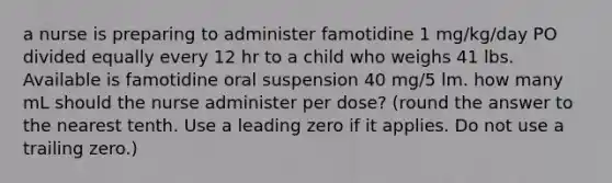 a nurse is preparing to administer famotidine 1 mg/kg/day PO divided equally every 12 hr to a child who weighs 41 lbs. Available is famotidine oral suspension 40 mg/5 lm. how many mL should the nurse administer per dose? (round the answer to the nearest tenth. Use a leading zero if it applies. Do not use a trailing zero.)